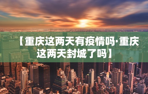 【重庆这两天有疫情吗·重庆这两天封城了吗】 【重庆这两天有疫情吗·重庆这两天封城了吗】