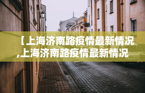 【上海济南路疫情最新情况,上海济南路疫情最新情况通报】