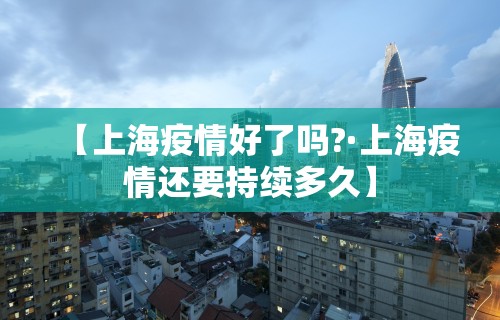 【上海疫情好了吗?·上海疫情还要持续多久】