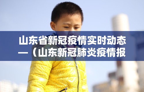山东省新冠疫情实时动态—（山东新冠肺炎疫情报告）