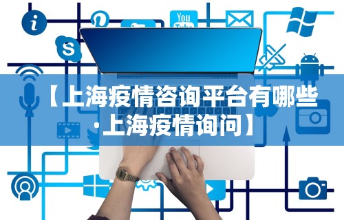 【上海疫情咨询平台有哪些·上海疫情询问】