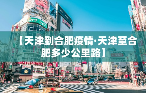 【天津到合肥疫情·天津至合肥多少公里路】