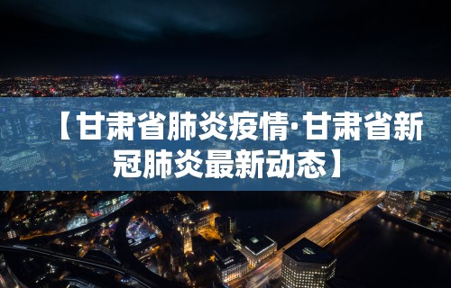 【甘肃省肺炎疫情·甘肃省新冠肺炎最新动态】