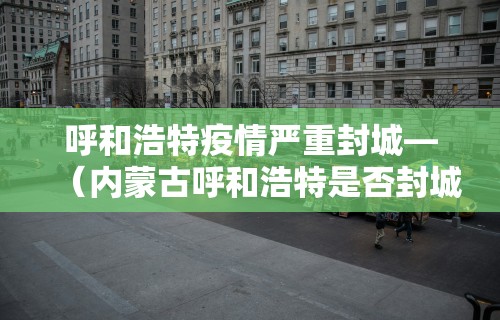 呼和浩特疫情严重封城—（内蒙古呼和浩特是否封城）