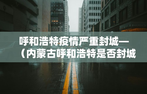 呼和浩特疫情严重封城—（内蒙古呼和浩特是否封城）