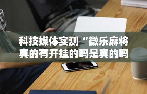 科技媒体实测“微乐麻将真的有开挂的吗是真的吗	”原来有神器下载！