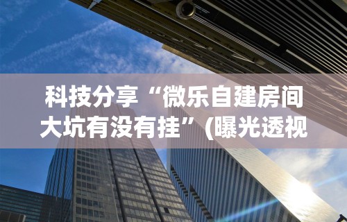 科技分享“微乐自建房间大坑有没有挂”(曝光透视必备猫腻)