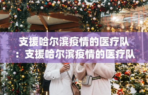 支援哈尔滨疫情的医疗队：支援哈尔滨疫情的医疗队有哪些
