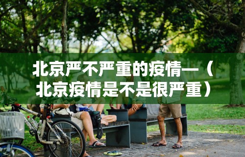 北京严不严重的疫情—（北京疫情是不是很严重）
