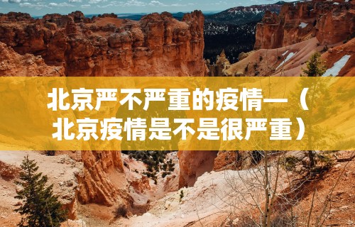 北京严不严重的疫情—（北京疫情是不是很严重）