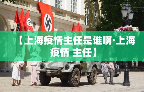 【上海疫情主任是谁啊·上海 疫情 主任】