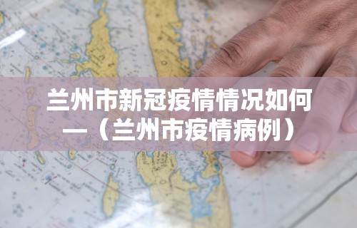 兰州市新冠疫情情况如何—（兰州市疫情病例）