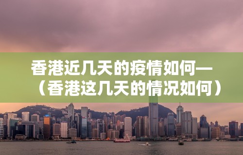 香港近几天的疫情如何—（香港这几天的情况如何）