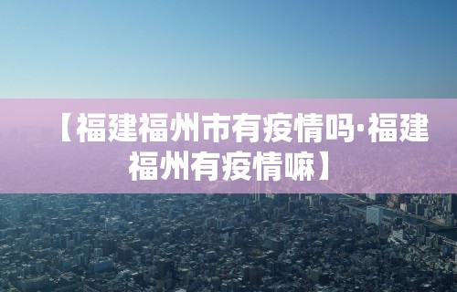 【福建福州市有疫情吗·福建福州有疫情嘛】