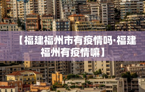 【福建福州市有疫情吗·福建福州有疫情嘛】
