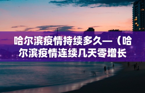 哈尔滨疫情持续多久—（哈尔滨疫情连续几天零增长）