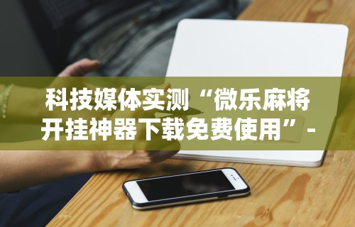 教程更新!:微乐麻将万能挂有用吗”(曝光透视必备猫腻)