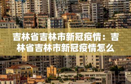 吉林省吉林市新冠疫情：吉林省吉林市新冠疫情怎么样