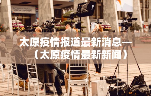 太原疫情报道最新消息—（太原疫情最新新闻）