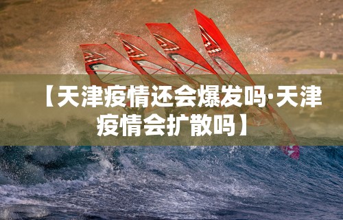 【天津疫情还会爆发吗·天津疫情会扩散吗】