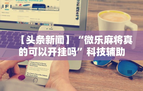 【头条新闻】“微乐麻将真的可以开挂吗”科技辅助神器手机版
