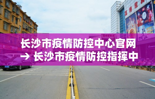 长沙市疫情防控中心官网 → 长沙市疫情防控指挥中心