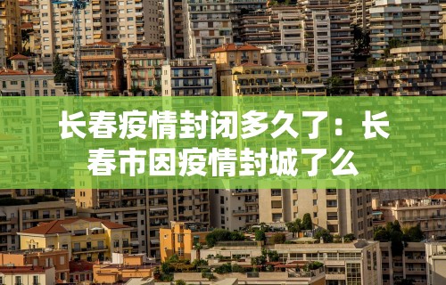 长春疫情封闭多久了：长春市因疫情封城了么