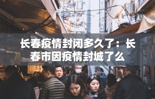 长春疫情封闭多久了：长春市因疫情封城了么