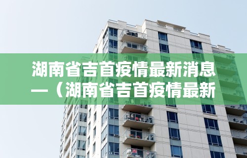 湖南省吉首疫情最新消息—（湖南省吉首疫情最新消息今天）