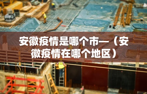 安徽疫情是哪个市—（安徽疫情在哪个地区）