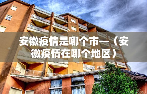 安徽疫情是哪个市—（安徽疫情在哪个地区）