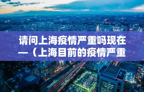 请问上海疫情严重吗现在—（上海目前的疫情严重吗最新）