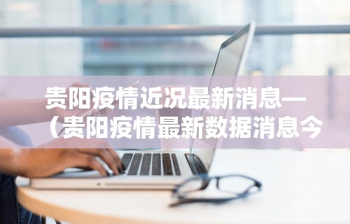 贵阳疫情近况最新消息—（贵阳疫情最新数据消息今天新增）