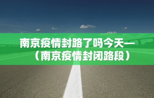 南京疫情封路了吗今天—（南京疫情封闭路段）