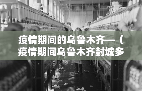 疫情期间的乌鲁木齐—（疫情期间乌鲁木齐封城多久）