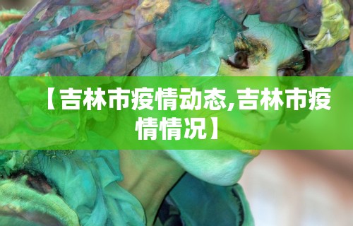 【吉林市疫情动态,吉林市疫情情况】