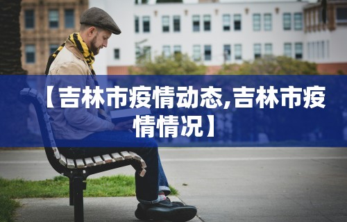 【吉林市疫情动态,吉林市疫情情况】