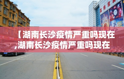 【湖南长沙疫情严重吗现在,湖南长沙疫情严重吗现在封城了吗】