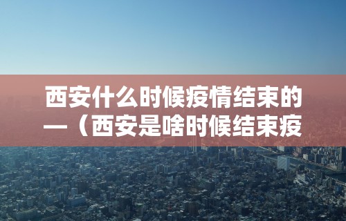 西安什么时候疫情结束的—（西安是啥时候结束疫情）