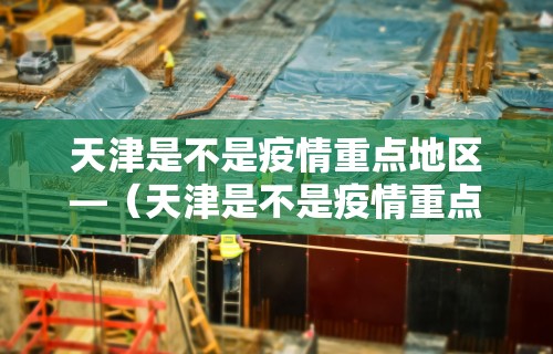 天津是不是疫情重点地区—（天津是不是疫情重点地区呢）