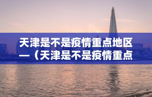 天津是不是疫情重点地区—（天津是不是疫情重点地区呢）
