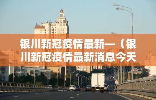 银川新冠疫情最新—（银川新冠疫情最新消息今天）