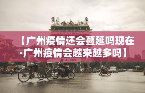 【广州疫情还会蔓延吗现在·广州疫情会越来越多吗】