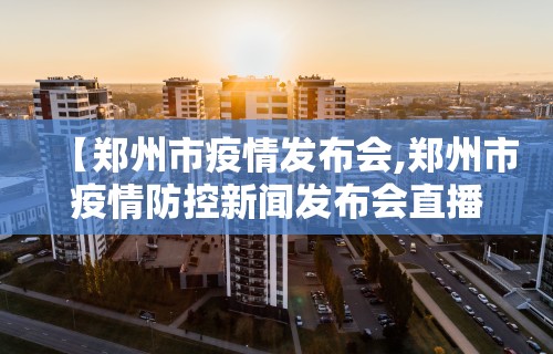 【郑州市疫情发布会,郑州市疫情防控新闻发布会直播】