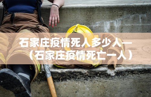 石家庄疫情死人多少人—（石家庄疫情死亡一人）