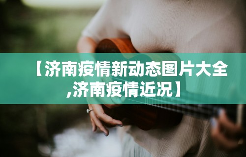 【济南疫情新动态图片大全,济南疫情近况】