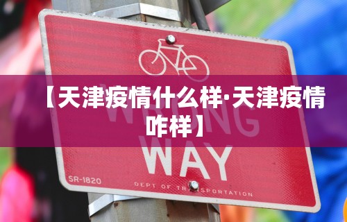 【天津疫情什么样·天津疫情咋样】