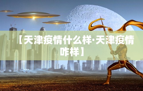 【天津疫情什么样·天津疫情咋样】