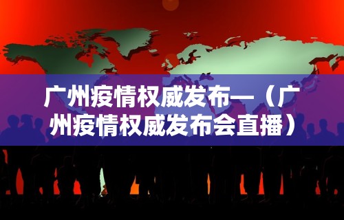 广州疫情权威发布—（广州疫情权威发布会直播）