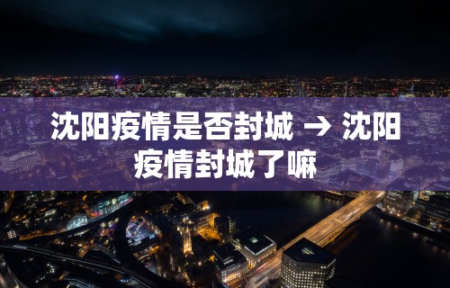 沈阳疫情是否封城 → 沈阳疫情封城了嘛